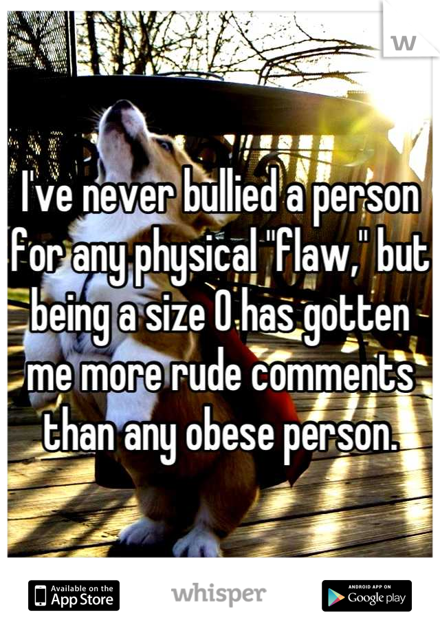 I've never bullied a person for any physical "flaw," but being a size 0 has gotten me more rude comments than any obese person.