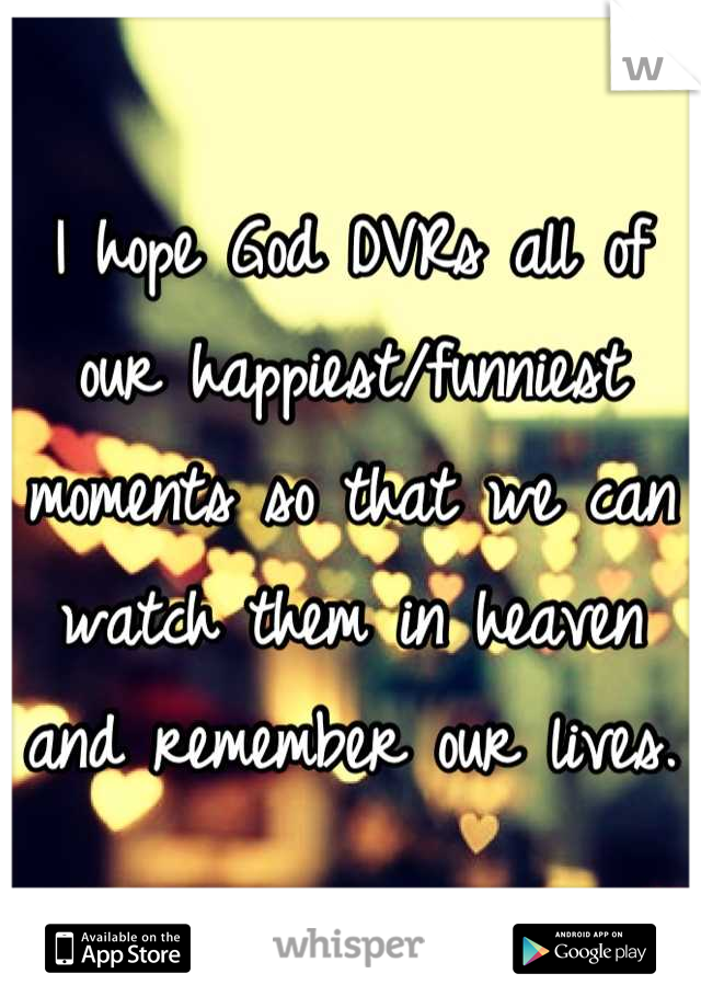 I hope God DVRs all of our happiest/funniest moments so that we can watch them in heaven and remember our lives.