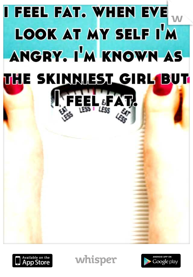 i feel fat. when ever i look at my self i'm angry. i'm known as the skinniest girl but I feel fat.