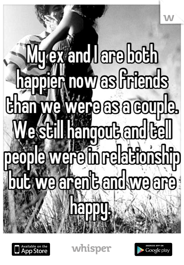 My ex and I are both happier now as friends than we were as a couple. We still hangout and tell people were in relationship but we aren't and we are happy. 