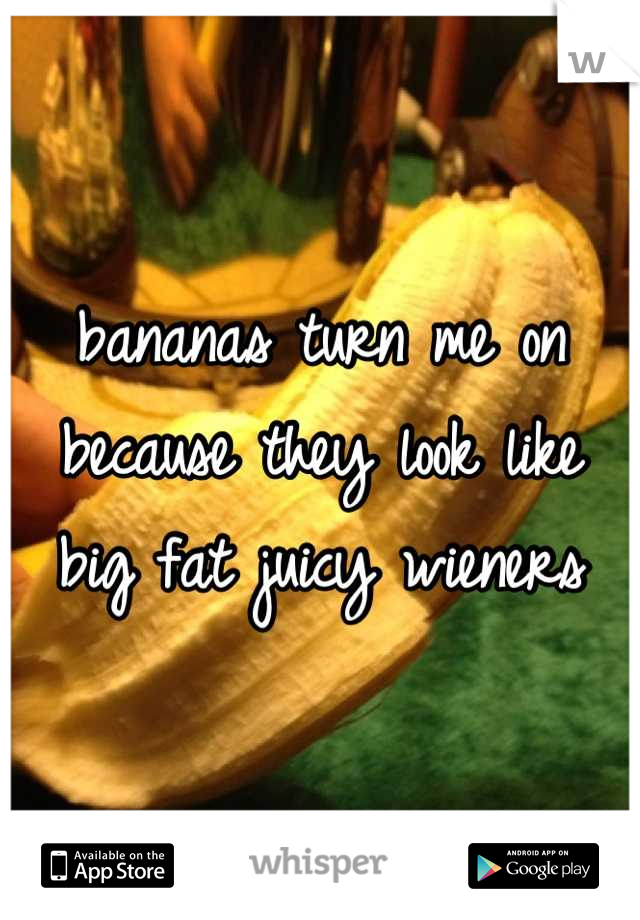 bananas turn me on because they look like big fat juicy weiners
