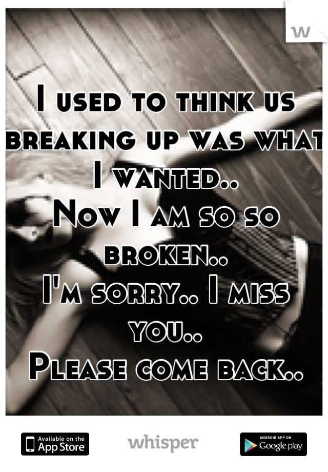 I used to think us breaking up was what I wanted.. 
Now I am so so broken..
I'm sorry.. I miss you..
Please come back..