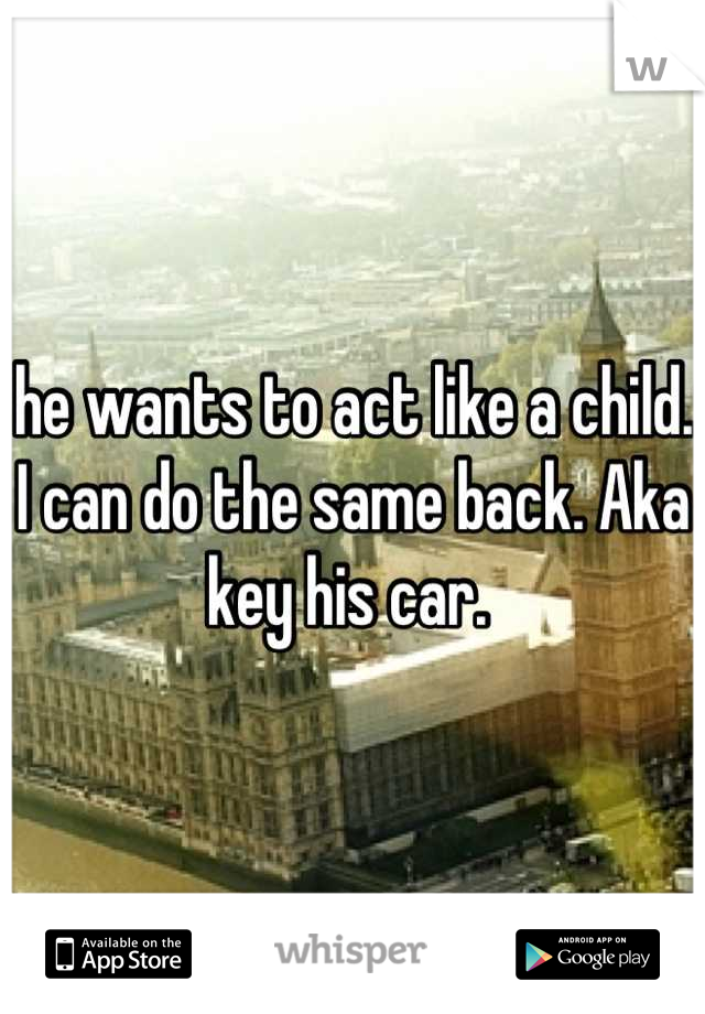 he wants to act like a child. I can do the same back. Aka key his car. 