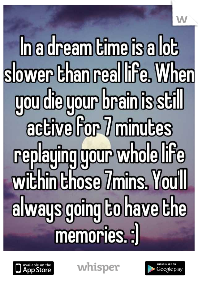 In a dream time is a lot slower than real life. When you die your brain is still active for 7 minutes replaying your whole life within those 7mins. You'll always going to have the memories. :) 