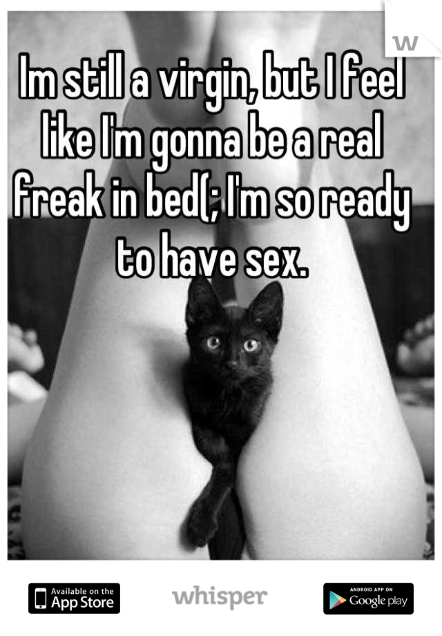 Im still a virgin, but I feel like I'm gonna be a real freak in bed(; I'm so ready to have sex.
