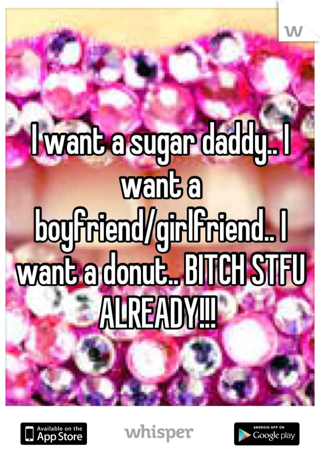 I want a sugar daddy.. I want a boyfriend/girlfriend.. I want a donut.. BITCH STFU ALREADY!!! 