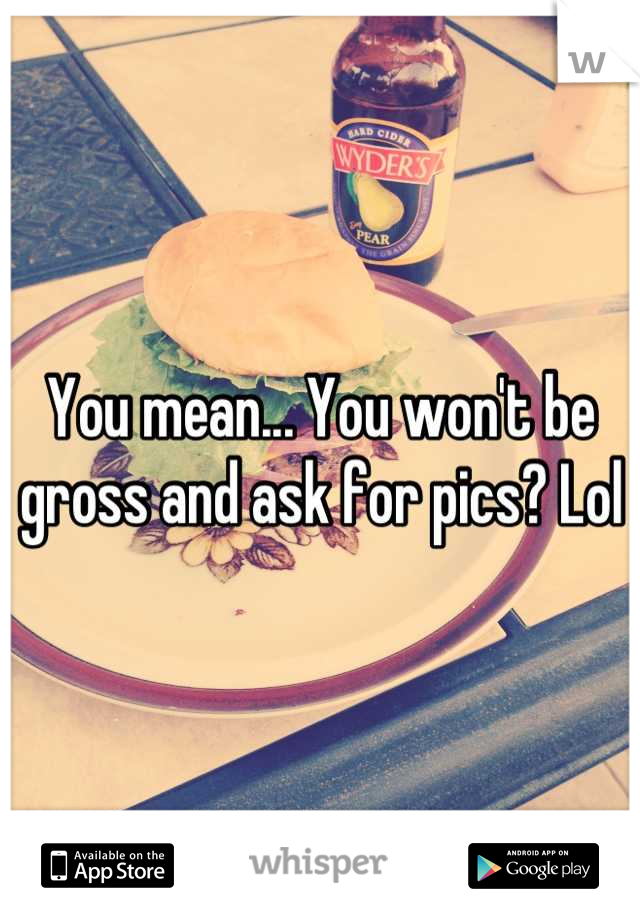 You mean... You won't be gross and ask for pics? Lol