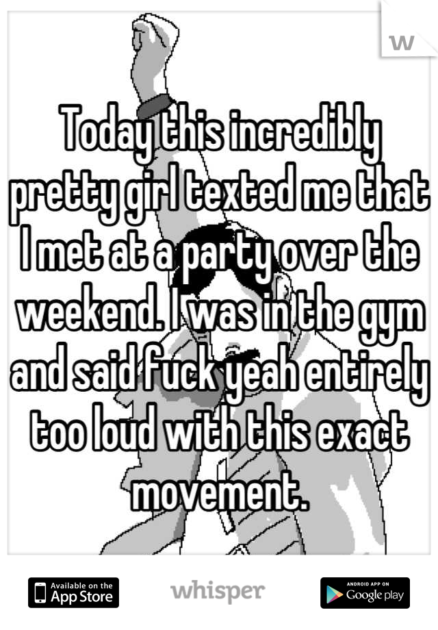 Today this incredibly pretty girl texted me that I met at a party over the weekend. I was in the gym and said fuck yeah entirely too loud with this exact movement.