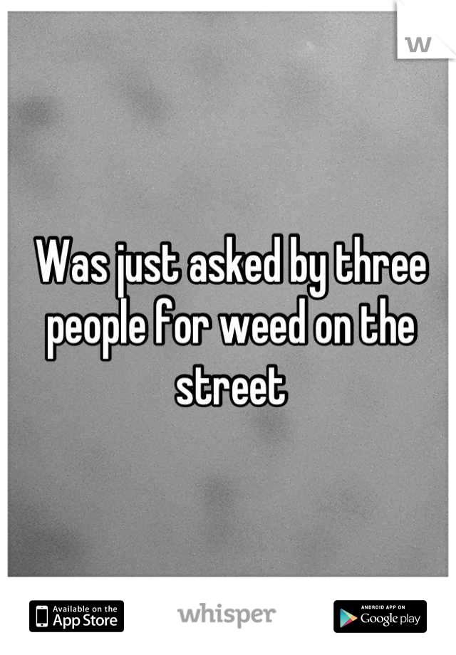 Was just asked by three people for weed on the street