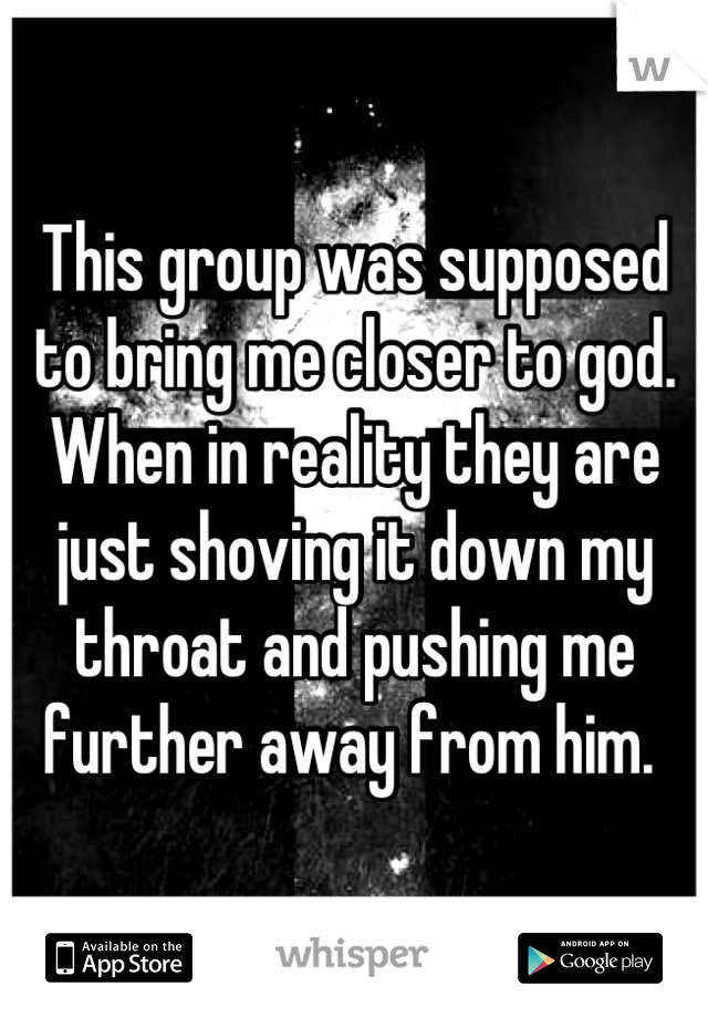 This group was supposed to bring me closer to god. When in reality they are just shoving it down my throat and pushing me further away from him. 