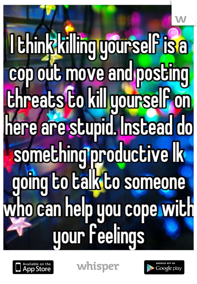 I think killing yourself is a cop out move and posting threats to kill yourself on here are stupid. Instead do something productive lk going to talk to someone who can help you cope with your feelings