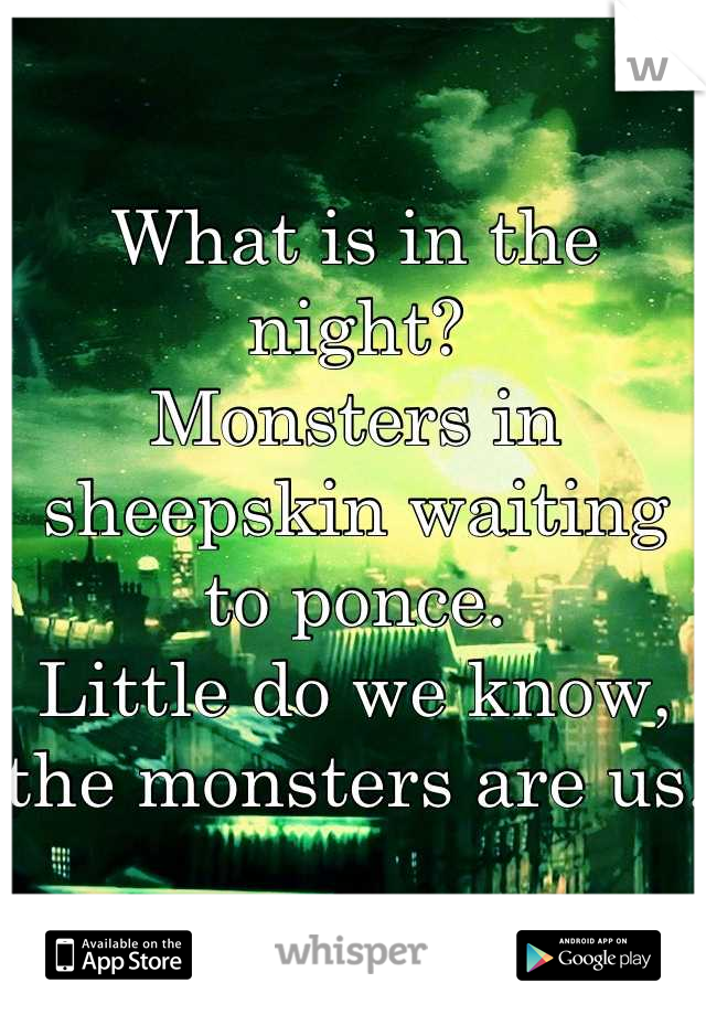 What is in the night? 
Monsters in sheepskin waiting to ponce. 
Little do we know,
the monsters are us. 