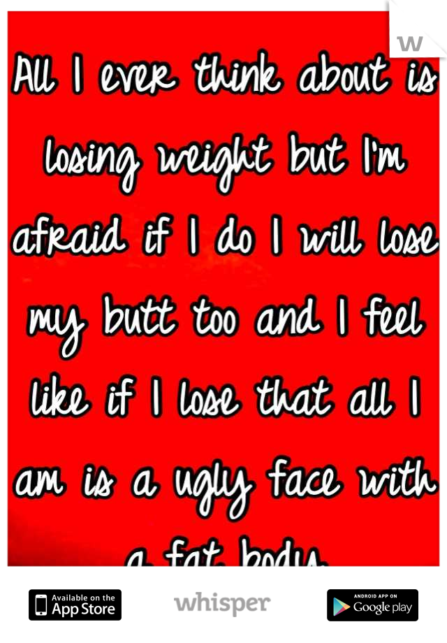 All I ever think about is losing weight but I'm afraid if I do I will lose my butt too and I feel like if I lose that all I am is a ugly face with a fat body