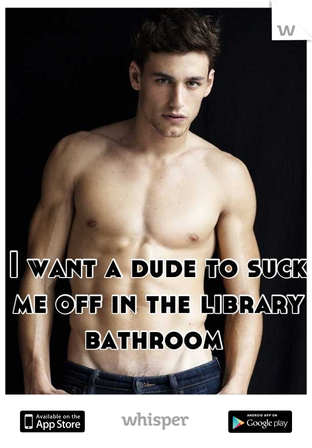 I want a dude to suck me off in the library bathroom 