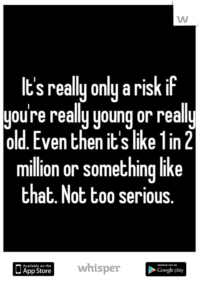 It's really only a risk if you're really young or really old. Even then it's like 1 in 2 million or something like that. Not too serious. 