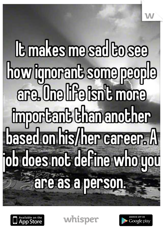 It makes me sad to see how ignorant some people are. One life isn't more important than another based on his/her career. A job does not define who you are as a person. 