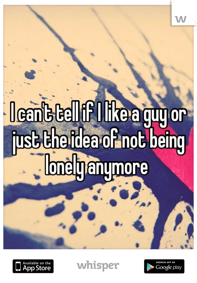 I can't tell if I like a guy or just the idea of not being lonely anymore 