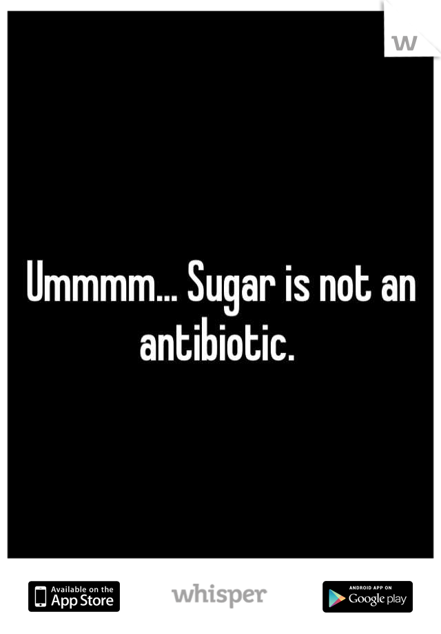 Ummmm... Sugar is not an antibiotic. 