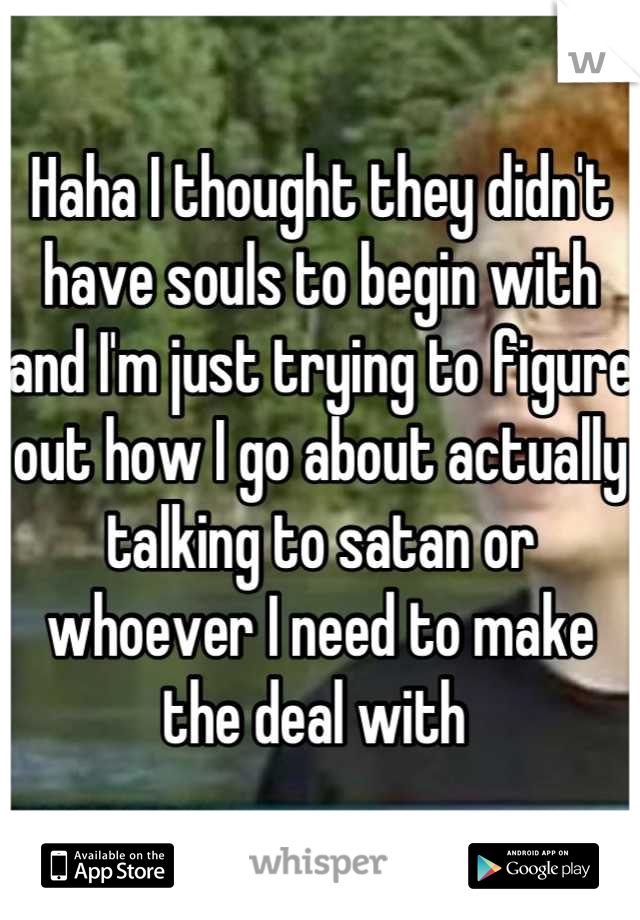 Haha I thought they didn't have souls to begin with and I'm just trying to figure out how I go about actually talking to satan or whoever I need to make the deal with 