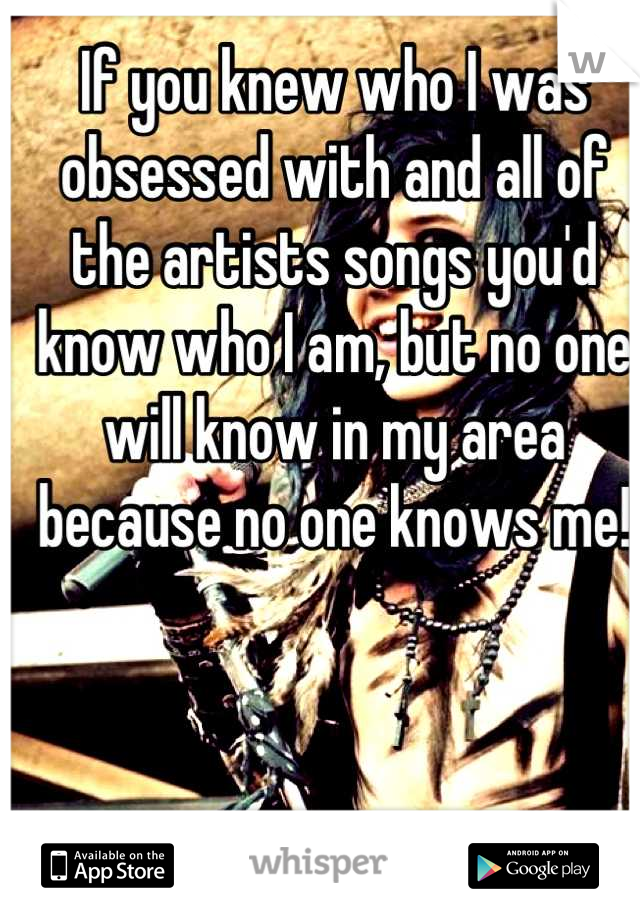 If you knew who I was obsessed with and all of the artists songs you'd know who I am, but no one will know in my area because no one knows me!
