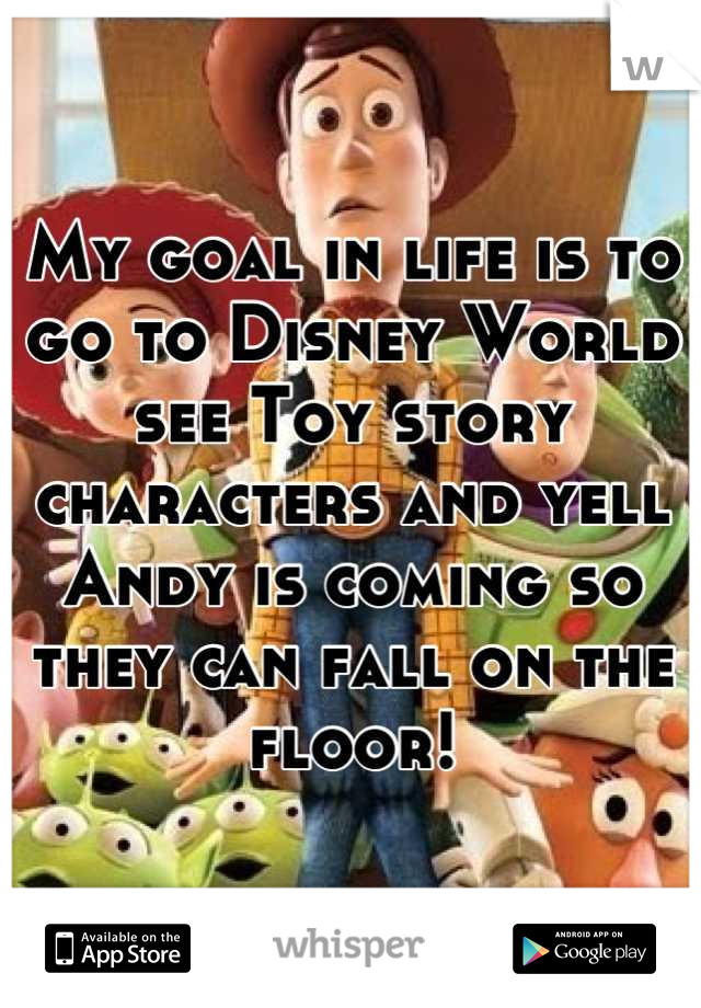 My goal in life is to go to Disney World see Toy story characters and yell Andy is coming so they can fall on the floor!