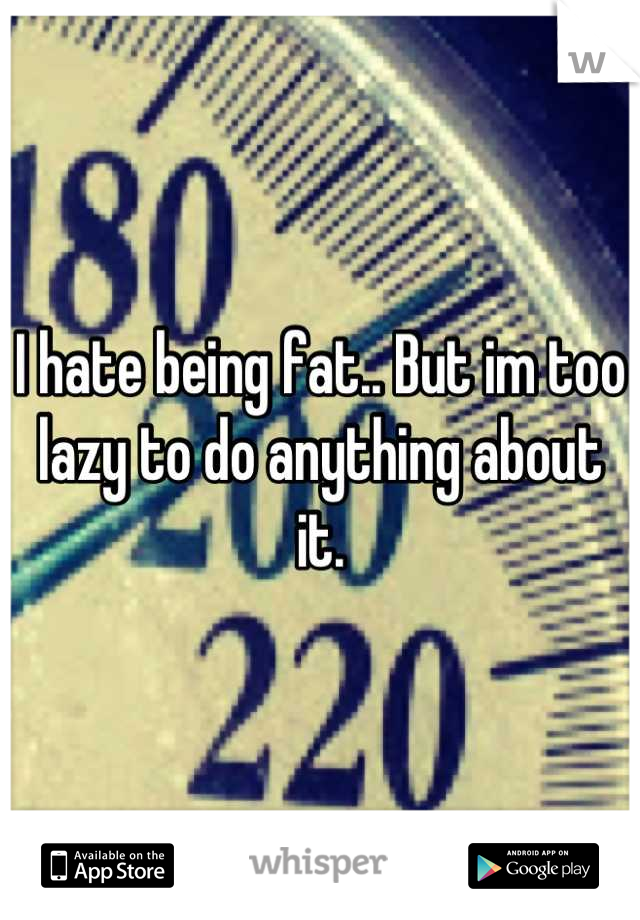 I hate being fat.. But im too lazy to do anything about it.