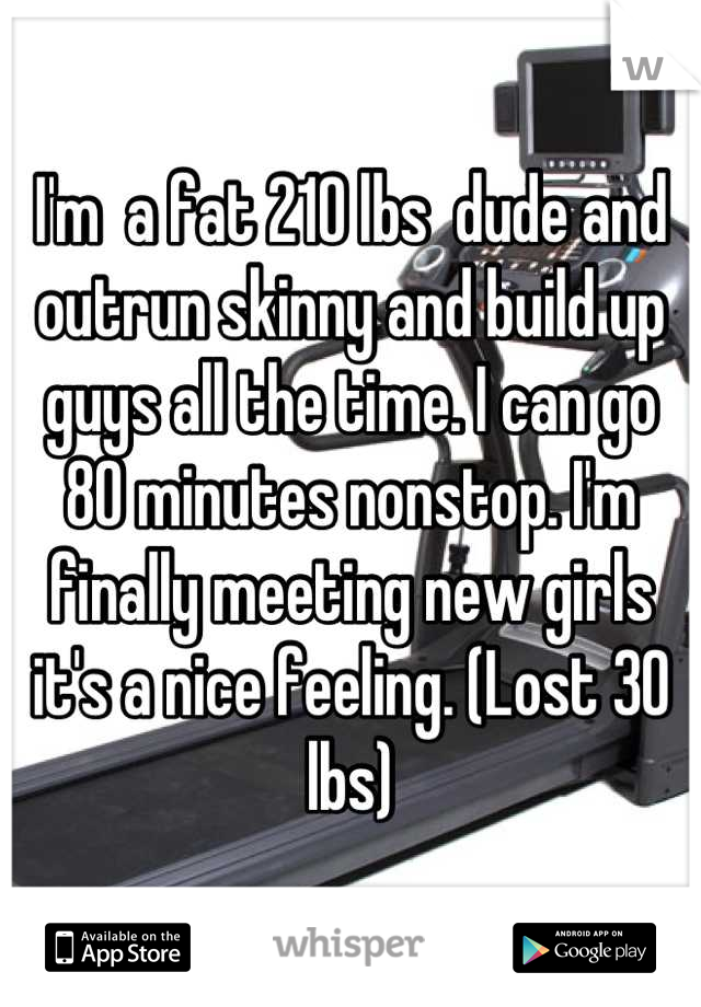 I'm  a fat 210 lbs  dude and outrun skinny and build up guys all the time. I can go 80 minutes nonstop. I'm finally meeting new girls it's a nice feeling. (Lost 30 lbs)