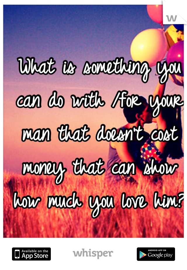 What is something you can do with /for your man that doesn't cost money that can show how much you love him?
