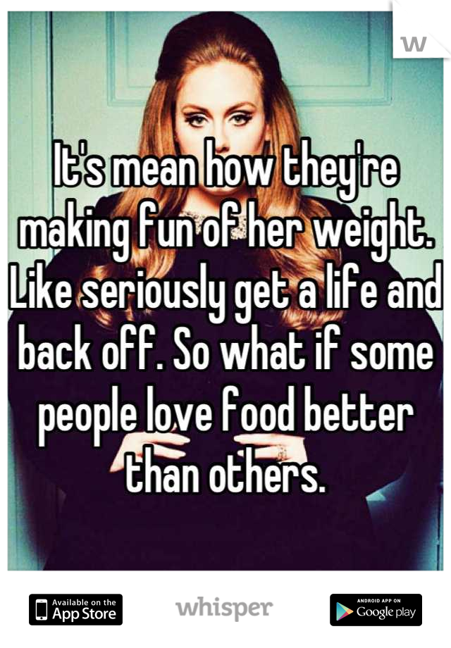 It's mean how they're making fun of her weight. Like seriously get a life and back off. So what if some people love food better than others.