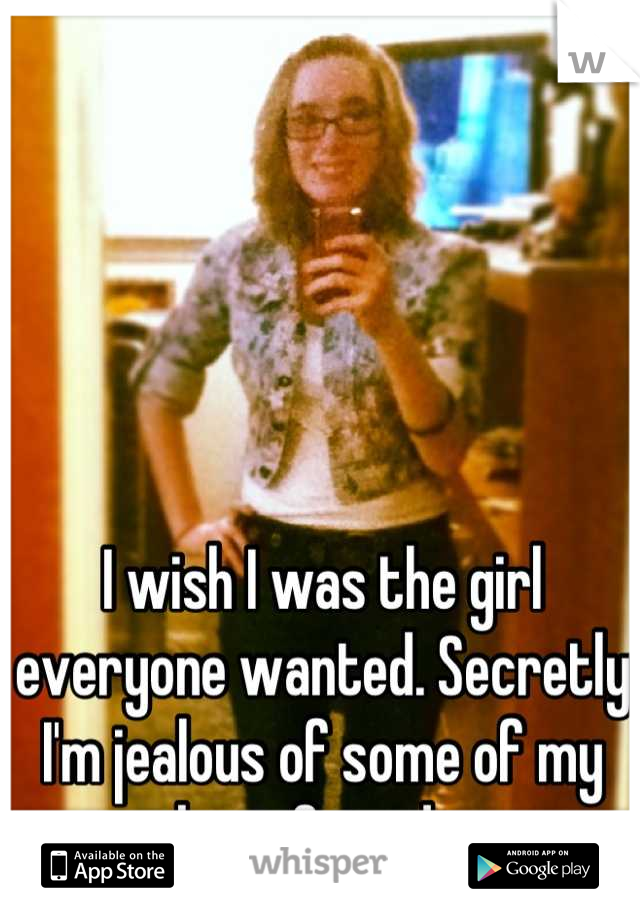 I wish I was the girl everyone wanted. Secretly I'm jealous of some of my best friends.