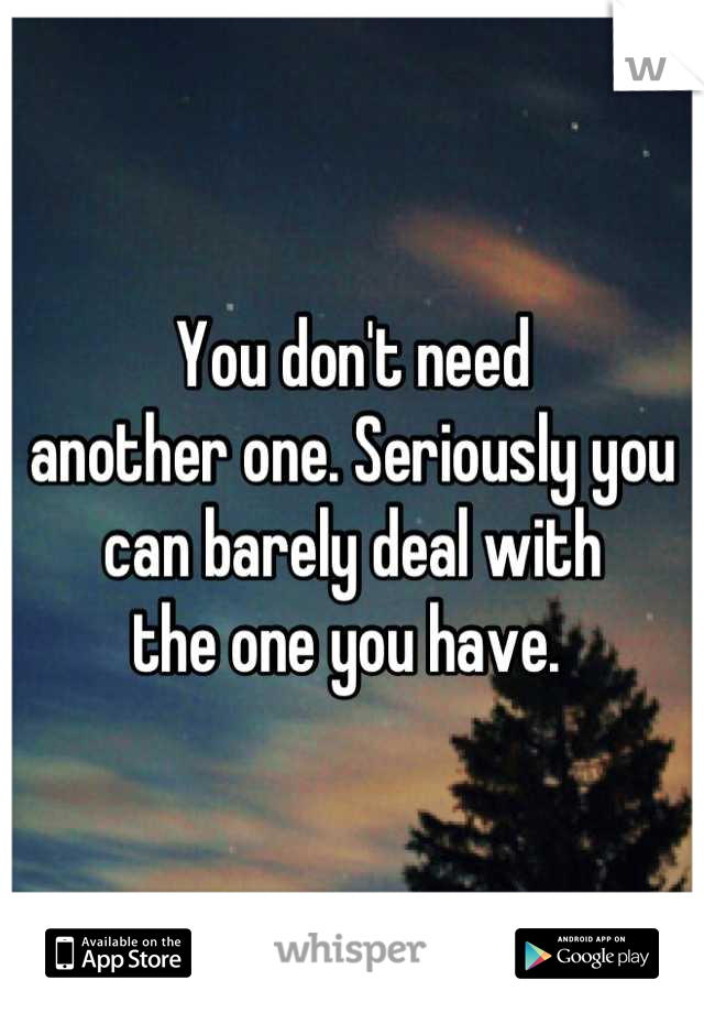 You don't need 
another one. Seriously you 
can barely deal with 
the one you have. 