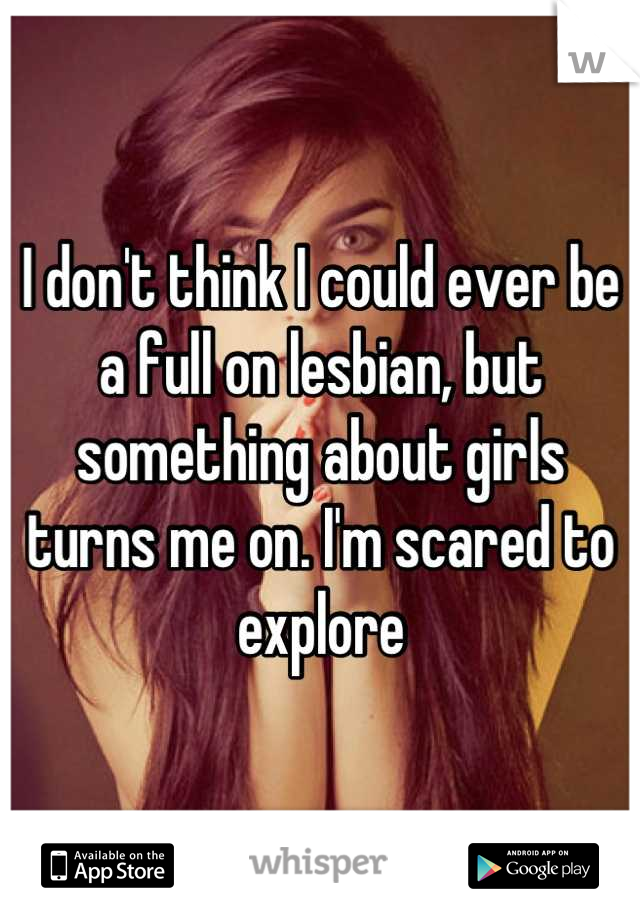 I don't think I could ever be a full on lesbian, but something about girls turns me on. I'm scared to explore