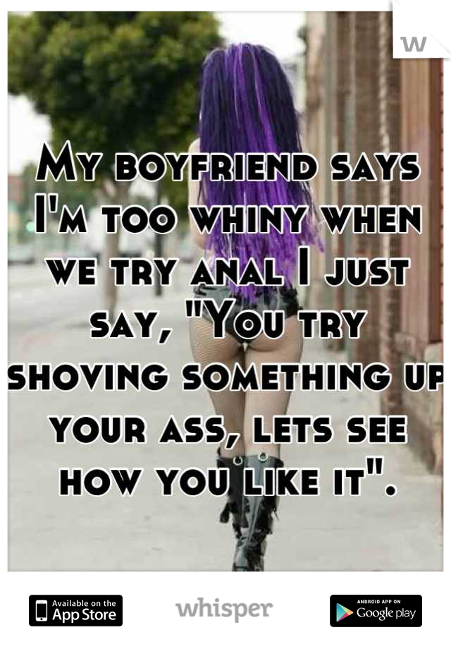 My boyfriend says I'm too whiny when we try anal I just say, "You try shoving something up your ass, lets see how you like it".