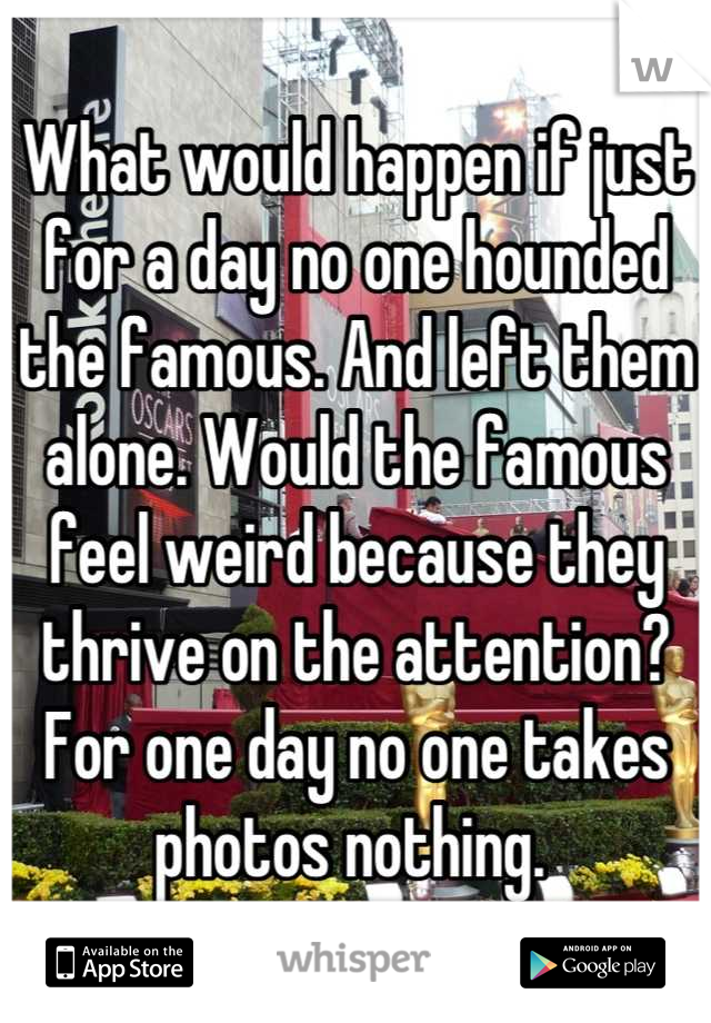 What would happen if just for a day no one hounded the famous. And left them alone. Would the famous feel weird because they thrive on the attention? For one day no one takes photos nothing. 