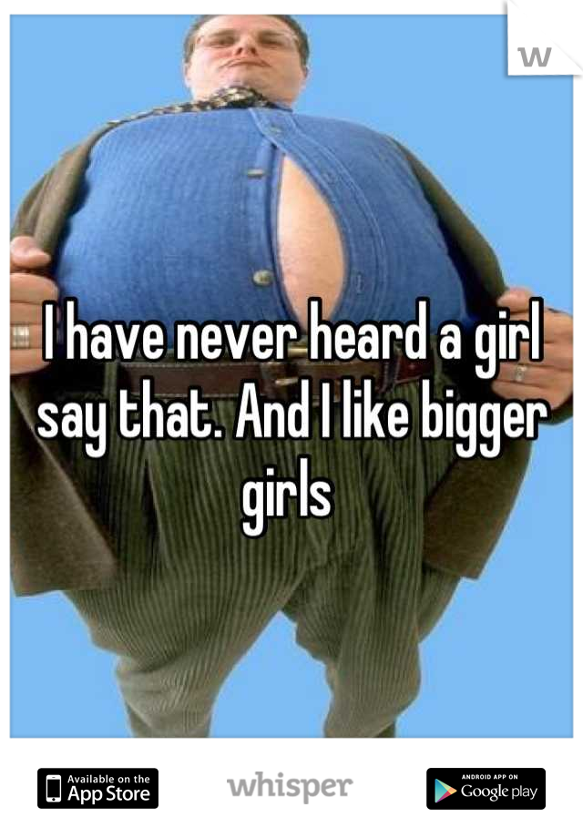 I have never heard a girl say that. And I like bigger girls 