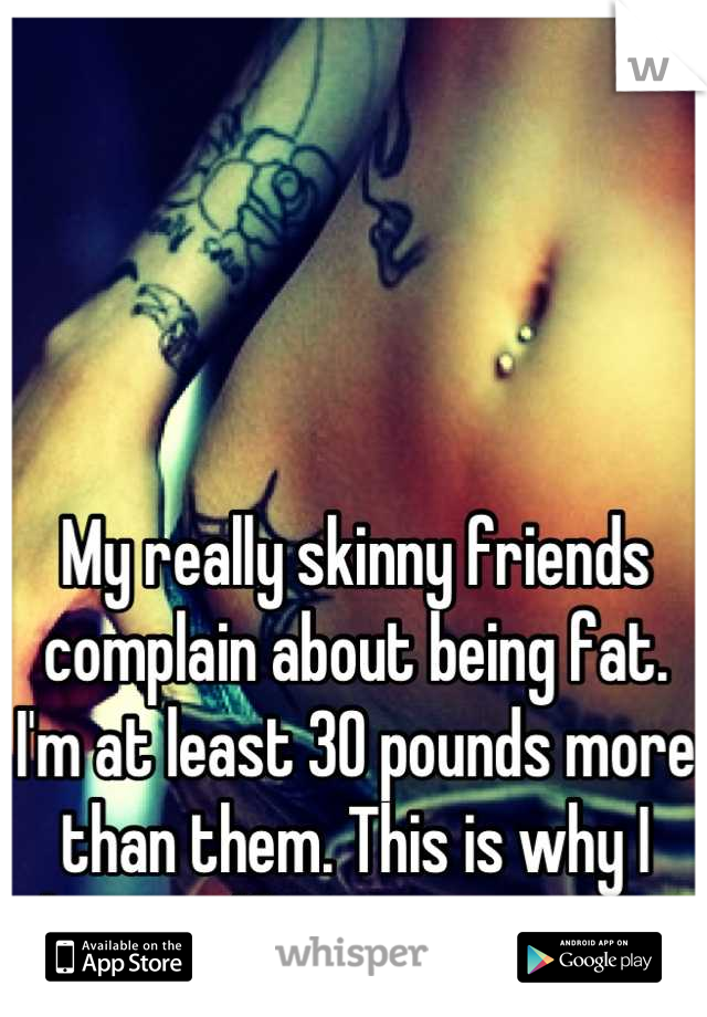My really skinny friends complain about being fat. I'm at least 30 pounds more than them. This is why I have self esteem issues. 