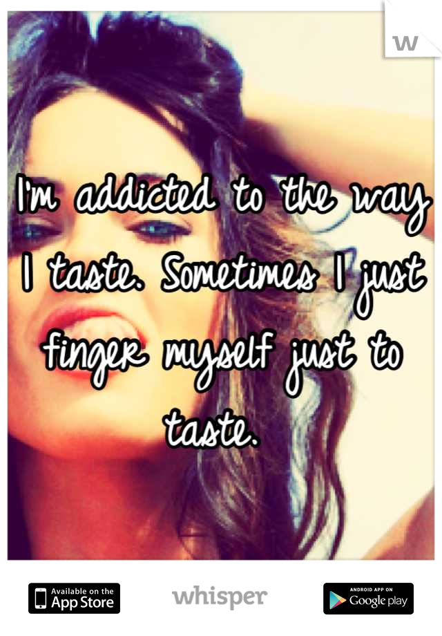 I'm addicted to the way I taste. Sometimes I just finger myself just to taste. 