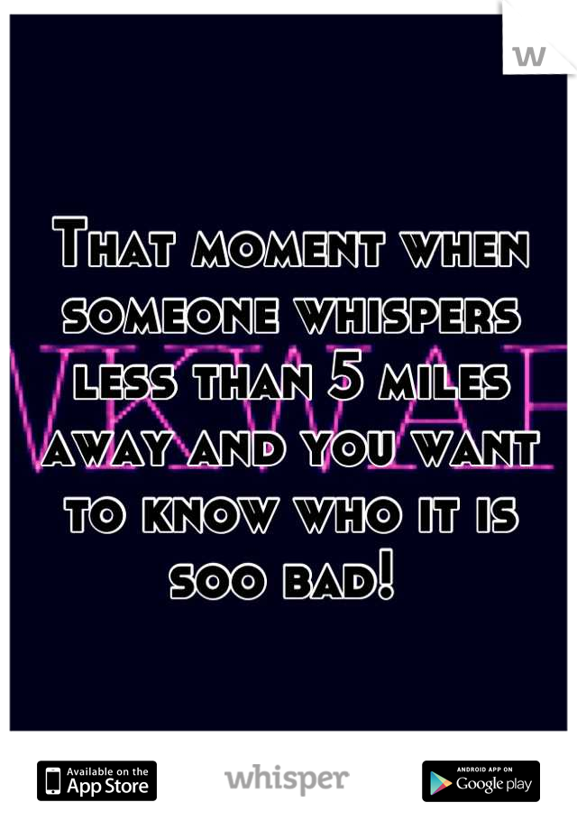 That moment when someone whispers less than 5 miles away and you want to know who it is soo bad! 