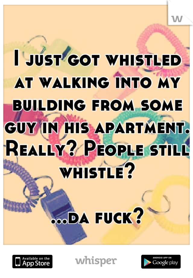 I just got whistled at walking into my building from some guy in his apartment.
Really? People still whistle?

...da fuck?