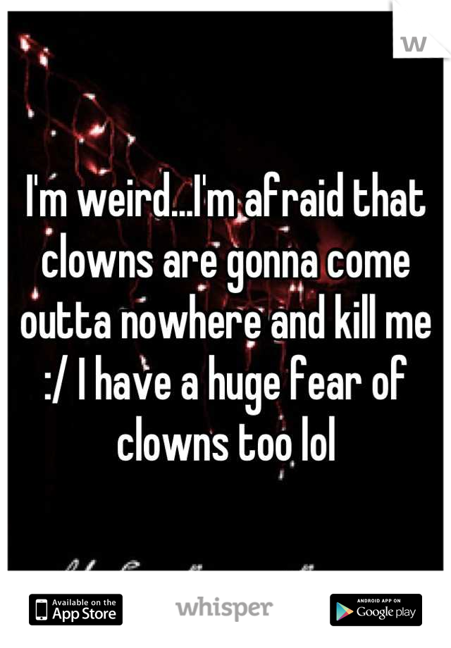 I'm weird...I'm afraid that clowns are gonna come outta nowhere and kill me :/ I have a huge fear of clowns too lol