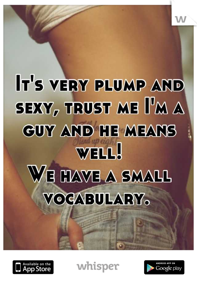 It's very plump and sexy, trust me I'm a guy and he means well! 
We have a small vocabulary. 