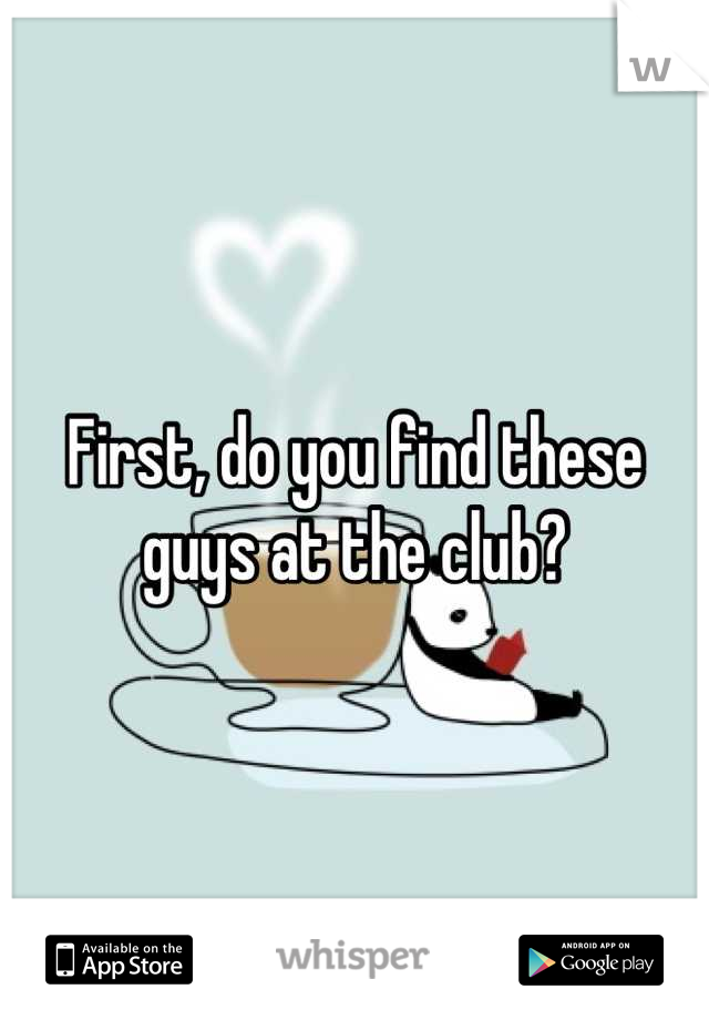 First, do you find these guys at the club?