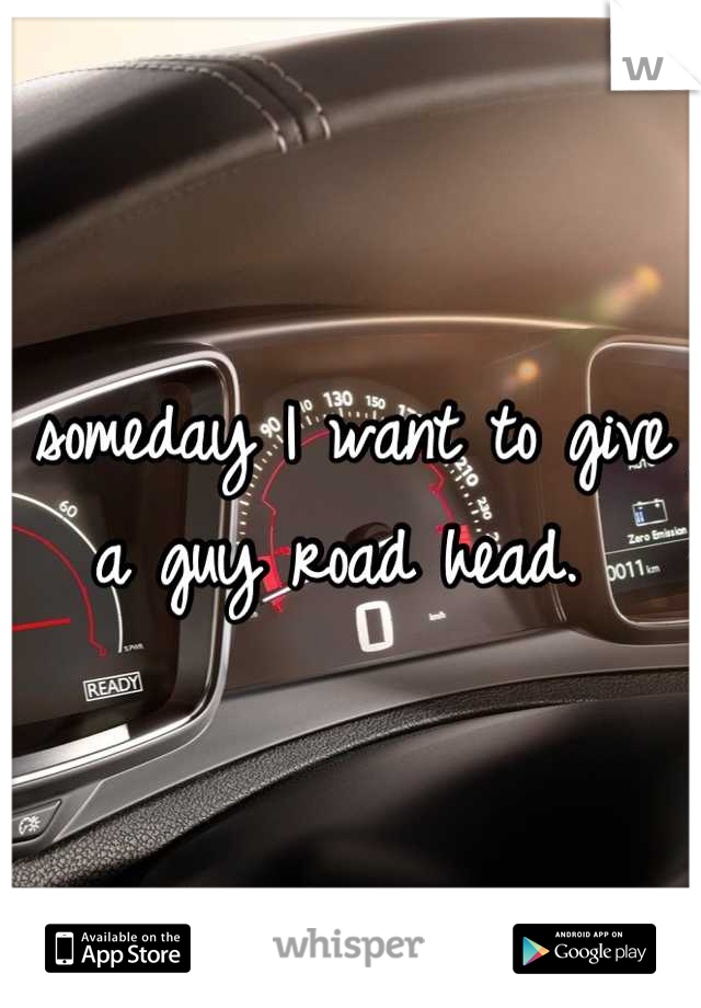 someday I want to give a guy road head. 