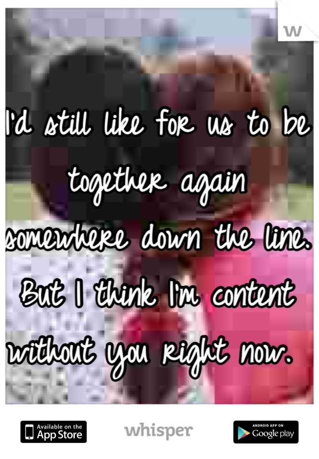 I'd still like for us to be together again somewhere down the line. But I think I'm content without you right now. 