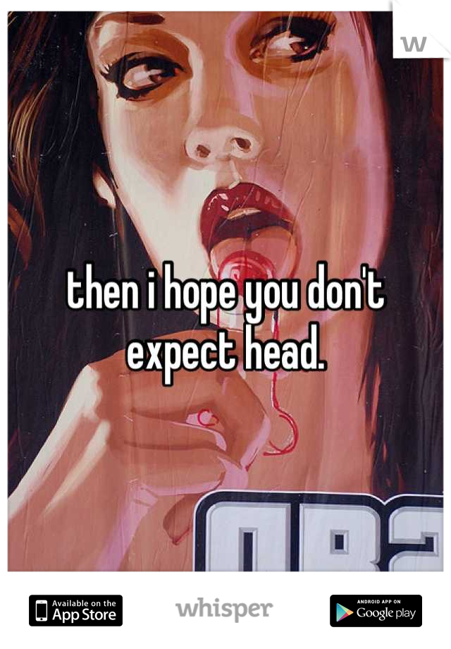 then i hope you don't expect head.