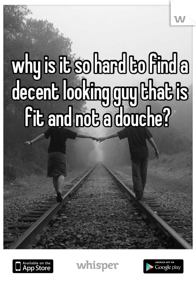 why is it so hard to find a decent looking guy that is fit and not a douche? 