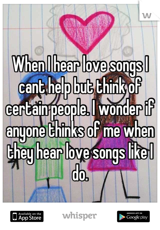 When I hear love songs I cant help but think of certain people. I wonder if anyone thinks of me when they hear love songs like I do.