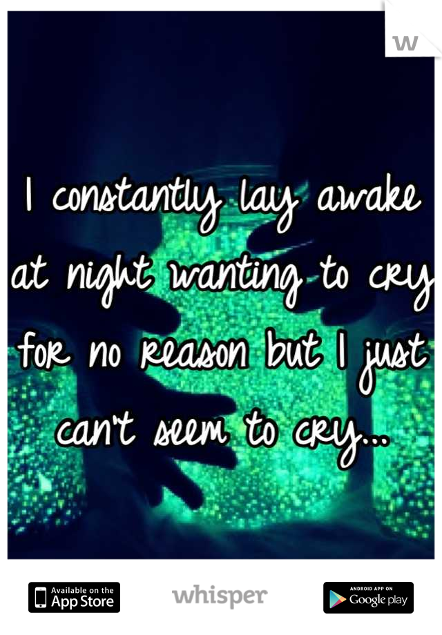 I constantly lay awake at night wanting to cry for no reason but I just can't seem to cry...