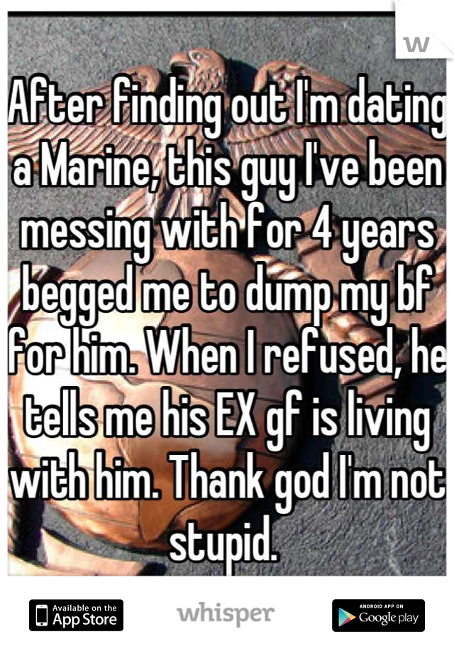 After finding out I'm dating a Marine, this guy I've been messing with for 4 years begged me to dump my bf for him. When I refused, he tells me his EX gf is living with him. Thank god I'm not stupid. 