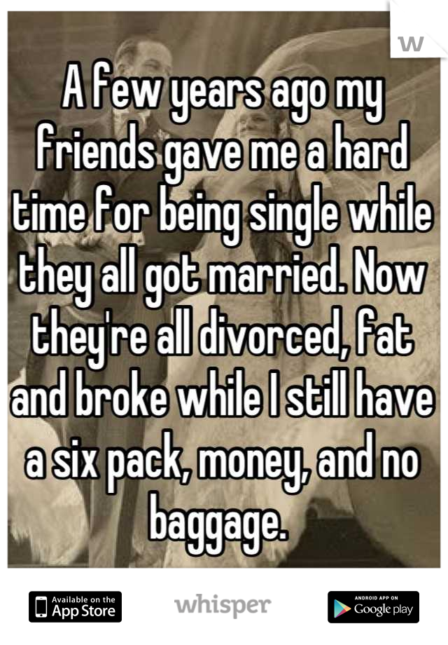 A few years ago my friends gave me a hard time for being single while they all got married. Now they're all divorced, fat and broke while I still have a six pack, money, and no baggage. 